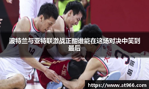 波特兰与亚特联激战正酣谁能在这场对决中笑到最后