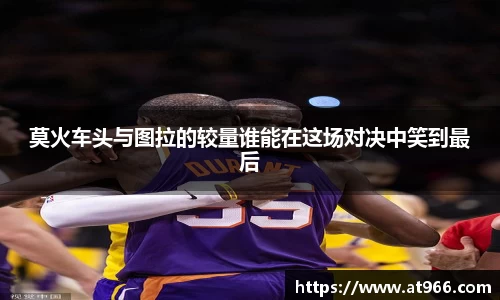 莫火车头与图拉的较量谁能在这场对决中笑到最后